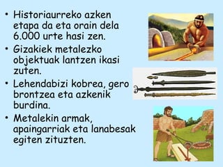 • Historiaurreko azken
etapa da eta orain dela
6.000 urte hasi zen.
• Gizakiek metalezko
objektuak lantzen ikasi
zuten.
• Lehendabizi kobrea, gero
brontzea eta azkenik
burdina.
• Metalekin armak,
apaingarriak eta lanabesak
egiten zituzten.
 
