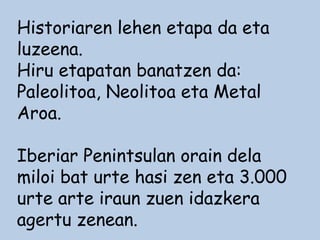 Historiaren lehen etapa da eta
luzeena.
Hiru etapatan banatzen da:
Paleolitoa, Neolitoa eta Metal
Aroa.
Iberiar Penintsulan orain dela
miloi bat urte hasi zen eta 3.000
urte arte iraun zuen idazkera
agertu zenean.
 