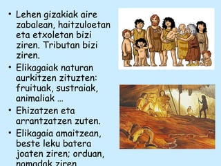 • Lehen gizakiak aire
zabalean, haitzuloetan
eta etxoletan bizi
ziren. Tributan bizi
ziren.
• Elikagaiak naturan
aurkitzen zituzten:
fruituak, sustraiak,
animaliak …
• Ehizatzen eta
arrantzatzen zuten.
• Elikagaia amaitzean,
beste leku batera
joaten ziren; orduan,
 