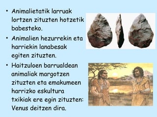 • Animalietatik larruak
lortzen zituzten hotzetik
babesteko.
• Animalien hezurrekin eta
harriekin lanabesak
egiten zituzten.
• Haitzuloen barrualdean
animaliak margotzen
zituzten eta emakumeen
harrizko eskultura
txikiak ere egin zituzten:
Venus deitzen dira.
 