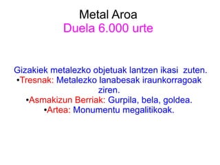 Metal Aroa
Duela 6.000 urte
Gizakiek metalezko objetuak lantzen ikasi zuten.
●Tresnak: Metalezko lanabesak iraunkorragoak
ziren.
●Asmakizun Berriak: Gurpila, bela, goldea.
●Artea: Monumentu megalitikoak.
 