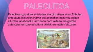 Paleolitoan,gizakiak ehiztariak eta biltzaileak ziren.Tributan
antolatuta bizi ziren.Harriz eta animalien hezurrez egiten
zituzten lanabesak.Haitzuloen barrualdean margotzen
zuten,eta harrizko eskultura txikiak ere egiten zituzten.
 