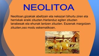 Neolitoan,gizakiak abeltzain eta nekazari bihurtu ziren eta
herrixkak eraiki zituzten.Harlanduz egiten zituzten
lanabesak eta ehunak lantzen zituzten. Eszenak margotzen
zituzten,oso modu eskematikoan.
 