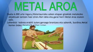 Duela 6.000 urte inguru,Historiaurreko azken etapan gizakiek metalezko
objektuak lantzen hasi ziren.Hori dela eta,garai horri Metal Aroa esaten
zaio.
Lehenbizi kobrea erabili zuten;geroago brontzea eta azkenik, burdina.Metal
horien bidez denetarik egiten zuten.
 