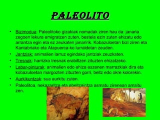 PAlEOlITOPAlEOlITO
• Bizimodua: Paleolitoko gizakiak nomadak ziren hau da: janaria
zegoen lekura emigratzen zuten, bestela ezin zuten ehizatu edo
arrantza egin eta ez zeukaten janaririk. Kobazuloetan bizi ziren eta
Kantabriako eta Atapuerca-ko lurraldetan zeuden.
• Jantziak: animalien larruz egindako jantziak zeuzkaten.
• Tresnak: harrizko tresnak erabiltzen zituzten ehizatzeko.
• Labar-pinturak: animalien edo ehiza eszenen marrazkiak dira eta
kobazuloetan margozten zituzten gorri, beltz edo okre kolorekin.
• Aurkikuntzak: sua aurkitu zuten.
• Paleolitoa, nekazaritza eta abeltzaintza asmatu zirenean amaitu
zen.
 