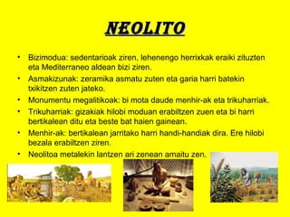 NEOLITONEOLITO
• Bizimodua: sedentarioak ziren, lehenengo herrixkak eraiki zituzten
eta Mediterraneo aldean bizi ziren.
• Asmakizunak: zeramika asmatu zuten eta garia harri batekin
txikitzen zuten jateko.
• Monumentu megalitikoak: bi mota daude menhir-ak eta trikuharriak.
• Trikuharriak: gizakiak hilobi moduan erabiltzen zuen eta bi harri
bertikalean ditu eta beste bat haien gainean.
• Menhir-ak: bertikalean jarritako harri handi-handiak dira. Ere hilobi
bezala erabiltzen ziren.
• Neolitoa metalekin lantzen ari zenean amaitu zen.
 