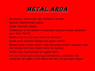 Metal aroaMetal aroa
• Bizimodua: metal aroan hiru zibilizazio zeuden:
• Iberoak: Mediterraneo aldetik.
• Zeltak: Atlantiko aldetik.
• Zeltiberoak: bi herrialdeak kompartitzen zituzten lekuak esaterako,
gaur dena Madril.
• Metal aroan hiru aro ikusi ahal izan genituen:
• Kobre aroa: kobreko harriekin lan egiten zenean.
• Brontze aroa: kobrea urtzen zuten eta eztainuarekin nahasten zuten
eta horrekin brontzea lortzen zuten lan egiteko.
• Burdin aroa: burdinarekin lan egiten zuten.
• Hiru aro horiek baino lehenago kobrearekin, zilarrarekin eta
urrearekin lan egiten zuten baina zilar eta urre gutxiago zegoen.
 
