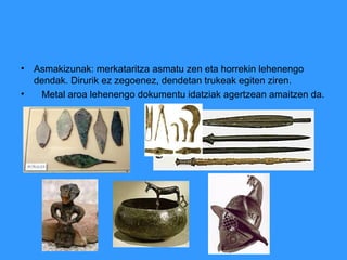 • Asmakizunak: merkataritza asmatu zen eta horrekin lehenengo
dendak. Dirurik ez zegoenez, dendetan trukeak egiten ziren.
• Metal aroa lehenengo dokumentu idatziak agertzean amaitzen da.
 