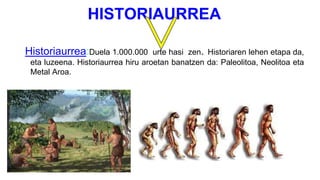 HISTORIAURREA
Historiaurrea:Duela 1.000.000 urte hasi zen. Historiaren lehen etapa da,
eta luzeena. Historiaurrea hiru aroetan banatzen da: Paleolitoa, Neolitoa eta
Metal Aroa.
 