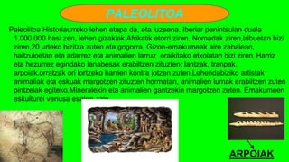 PALEOLITOA
Paleolitoa Historiaurreko lehen etapa da, eta luzeena. Iberiar penintsulan duela
1.000.000 hasi zen, lehen gizakiak Afrikatik etorri ziren. Nomadak ziren,tribuetan bizi
ziren,20 urteko bizitza zuten eta gogorra. Gizon-emakumeak aire zabalean,
haitzuloetan eta adarrez eta animalien larruz eraikitako etxolatan bizi ziren. Harriz
eta hezurrez egindako lanabesak erabiltzen zituzten: lantzak, tranpak,
arpoiak,orratzak ori lortzeko harrien kontra jotzen zuten.Lehendabiziko artistak
animaliak eta eskuak margotzen zituzten hormatan, animalien lumak erabiltzen zuten
pintzelak egiteko.Mineralekin eta animalien gantzekin margotzen zuten. Emakumeen
eskulturei venusa esaten zaie.
ARPOIAK
 