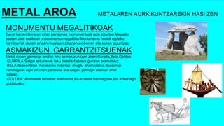 METAL AROA METALAREN AURKIKUNTZAREKIN HASI ZEN
MONUMENTU MEGALITIKOAK
Garai hartan bizi izan ziren pertsonek monumentuak egin zituzten.Megalito
esaten zaie eraikinei ,monumentu megalitiko.Monumentu horiek egiteko,
harritzarrak denen artean mugitzen zituzten,emborren eta soken laguntzaz.
ASMAKIZUN GARRANTZITSUENAK
Metal Aroan garrantzi andiko hiru asmakizun izan ziren:Gurpila,Bela,Goldea.
·GURPILA:Salgai astunenak leku batetik bestera gurdian eramateko.
·BELA:Itsasontziak haizearen indarraz mugitu ahal izateko.Itsasontzi
handiagoak egin zituzten,pertsona eta salgai gehiago eraman ahal
izateko.
·GOLDEA: Animaliek arrastan eramanda,lur-azalera handiagoak eta azkarrago
goldatzeko.
 