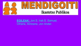EGILEAK: Jon.S, Irati.S, Samuel,
Oihane, Aintzane, Jon Ander.
 