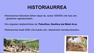 HISTORIAURREA
Historiaurrea historiaren lehen etapa da, duela 1000000 urte hasi zen,
gizakiaren agerpenarekin.
Hiru etapatan desberdintzen da: Paleolitoa, Neolitoa eta Metal Aroa.
Historiaurrea duela 5000 urte bukatu zen, idazkeraren asmakuntzarekin .
 