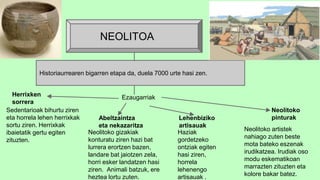 Historiaurrearen bigarren etapa da, duela 7000 urte hasi zen.
NEOLITOA
EzaugarriakHerrixken
sorrera
Sedentarioak bihurtu ziren
eta horrela lehen herrixkak
sortu ziren. Herrixkak
ibaietatik gertu egiten
zituzten.
Abeltzaintza
eta nekazaritza
Neolitoko gizakiak
konturatu ziren hazi bat
lurrera erortzen bazen,
landare bat jaiotzen zela,
horri esker landatzen hasi
ziren. Animali batzuk, ere
heztea lortu zuten.
Lehenbiziko
artisauak
Haziak
gordetzeko
ontziak egiten
hasi ziren,
horrela
lehenengo
artisauak .
Neolitoko
pinturak
Neolitoko artistek
nahiago zuten beste
mota bateko eszenak
irudikatzea. Irudiak oso
modu eskematikoan
marrazten zituzten eta
kolore bakar batez.
 