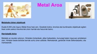 Metal Aroa
Metalezko lehen objektuak
Duela 6.000 urte inguru Metal Aroa hasi zen. Gizakiek kobre, brontze eta burdinazko objektuak egiten
ikasi zuten,askoz iraunkorrak ziren harriak eta hezurrak baino.
Herrixkatik hirira
Metalak ez zeuden edonon. Hirietako biztanleak, elkar babesteko, buruzagi baten inguruan antolatzen
zien. Hirietan beste lanbide berriak sortu ziren adibide: Merkatariak, gerlariak hiriak defendatzeko, eta
merkatariak.
 