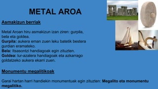 METAL AROA
Asmakizun berriak
Metal Aroan hiru asmakizun izan ziren: gurpila,
bela eta goldea.
Gurpila: aukera eman zuen leku batetik bestera
gurdian eramateko.
Bela: Itsasontzi handiagoak egin zituzten.
Goldea: lur-azalera handiagoak eta azkarrago
goldatzeko aukera ekarri zuen.
Monumentu megalitikoak
Garai hartan harri handiekin monumentuak egin zituzten: Megalito eta monumentu
megalitiko.
 