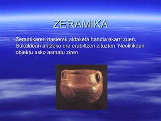 ZERAMIKAZERAMIKA
• Zeramikaren hasierak aldaketa handia ekarri zuen.Zeramikaren hasierak aldaketa handia ekarri zuen.
Sukaldean aritzeko ere erabiltzen zituzten. NeolitikoanSukaldean aritzeko ere erabiltzen zituzten. Neolitikoan
objektu asko asmatu ziren.objektu asko asmatu ziren.
 