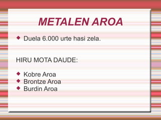 METALEN AROA
 Duela 6.000 urte hasi zela.
HIRU MOTA DAUDE:
 Kobre Aroa
 Brontze Aroa
 Burdin Aroa
 