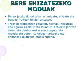 BERE EHIZATEZEKOBERE EHIZATEZEKO
MODUAKMODUAK
• Beren jatekoak lortzeko, arrantzatu, ehizatu eta
basoko fruituak biltzen zituzten.
• Tresnak fabrikatzen zituzten, harriak, hezurrak
edo egurra zizelduz eta leunduz. Azalekin janzten
ziren, eta denborarekin sua ezagutu eta
menderatu zuten, sukaldean aritzeko eta
animaliak uxatzeko erabili zutena.
 