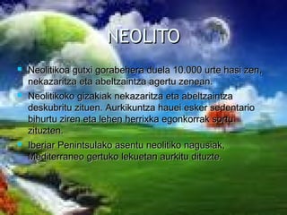 NEOLITONEOLITO
 Neolitikoa gutxi gorabehera duela 10.000 urte hasi zen,Neolitikoa gutxi gorabehera duela 10.000 urte hasi zen,
nekazaritza eta abeltzaintza agertu zenean.nekazaritza eta abeltzaintza agertu zenean.
 Neolitikoko gizakiak nekazaritza eta abeltzaintzaNeolitikoko gizakiak nekazaritza eta abeltzaintza
deskubritu zituen. Aurkikuntza hauei esker sedentariodeskubritu zituen. Aurkikuntza hauei esker sedentario
bihurtu ziren eta lehen herrixka egonkorrak sortubihurtu ziren eta lehen herrixka egonkorrak sortu
zituzten.zituzten.
 Iberiar Penintsulako asentu neolitiko nagusiak,Iberiar Penintsulako asentu neolitiko nagusiak,
Mediterraneo gertuko lekuetan aurkitu dituzte.Mediterraneo gertuko lekuetan aurkitu dituzte.
 