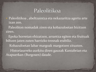  Paleolitikoa , abeltzaintza eta nekazaritza agertu arte
izan zen.
Paleoliton nomadak ziren eta kobazuloetan bizitzen
ziren.
Epoka horretan ehizatzen, arrantza egiten eta fruituak
biltzen jaten zuten harrizko tresnak erabiliz.
Kobazuloetan labar margoak margotzen zituzten.
Historiaurreko aurkitu diren gauzak Kantabrian eta
Atapuerkan (Burgosen) daude.
 