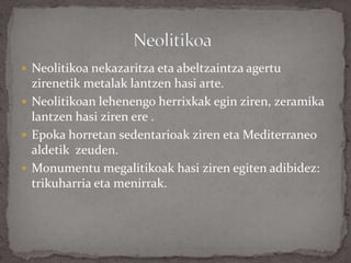  Neolitikoa nekazaritza eta abeltzaintza agertu
zirenetik metalak lantzen hasi arte.
 Neolitikoan lehenengo herrixkak egin ziren, zeramika
lantzen hasi ziren ere .
 Epoka horretan sedentarioak ziren eta Mediterraneo
aldetik zeuden.
 Monumentu megalitikoak hasi ziren egiten adibidez:
trikuharria eta menirrak.
 