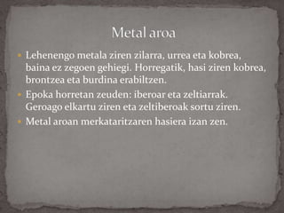  Lehenengo metala ziren zilarra, urrea eta kobrea,
baina ez zegoen gehiegi. Horregatik, hasi ziren kobrea,
brontzea eta burdina erabiltzen.
 Epoka horretan zeuden: iberoar eta zeltiarrak.
Geroago elkartu ziren eta zeltiberoak sortu ziren.
 Metal aroan merkataritzaren hasiera izan zen.
 
