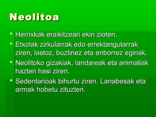 NeolitoaNeolitoa
 Herrixkak eraikitzeari ekin zioten.Herrixkak eraikitzeari ekin zioten.
 Etxolak zirkularrak edo errektangularrakEtxolak zirkularrak edo errektangularrak
ziren, lastoz, buztinez eta enborrez eginak.ziren, lastoz, buztinez eta enborrez eginak.
 Neolitoko gizakiak, landareak eta animaliakNeolitoko gizakiak, landareak eta animaliak
hazten hasi ziren.hazten hasi ziren.
 Sedentarioak bihurtu ziren. Lanabesak etaSedentarioak bihurtu ziren. Lanabesak eta
armak hobetu zituzten.armak hobetu zituzten.
 