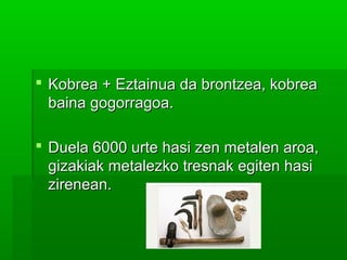  Kobrea + Eztainua da brontzea, kobreaKobrea + Eztainua da brontzea, kobrea
baina gogorragoa.baina gogorragoa.
 Duela 6000 urte hasi zen metalen aroa,Duela 6000 urte hasi zen metalen aroa,
gizakiak metalezko tresnak egiten hasigizakiak metalezko tresnak egiten hasi
zirenean.zirenean.
 