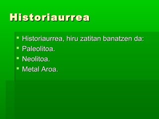 HistoriaurreaHistoriaurrea
 Historiaurrea, hiru zatitan banatzen da:Historiaurrea, hiru zatitan banatzen da:
 Paleolitoa.Paleolitoa.
 Neolitoa.Neolitoa.
 Metal Aroa.Metal Aroa.
 