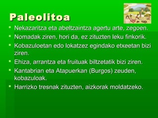 PaleolitoaPaleolitoa
 Nekazaritza eta abeltzaintza agertu arte, zegoen.Nekazaritza eta abeltzaintza agertu arte, zegoen.
 Nomadak ziren, hori da, ez zituzten leku finkorik.Nomadak ziren, hori da, ez zituzten leku finkorik.
 Kobazuloetan edo lokatzez egindako etxeetan biziKobazuloetan edo lokatzez egindako etxeetan bizi
ziren.ziren.
 Ehiza, arrantza eta fruituak biltzetatik bizi ziren.Ehiza, arrantza eta fruituak biltzetatik bizi ziren.
 Kantabrian eta Atapuerkan (Burgos) zeuden,Kantabrian eta Atapuerkan (Burgos) zeuden,
kobazuloak.kobazuloak.
 Harrizko tresnak zituzten, aizkorak moldatzeko.Harrizko tresnak zituzten, aizkorak moldatzeko.
 