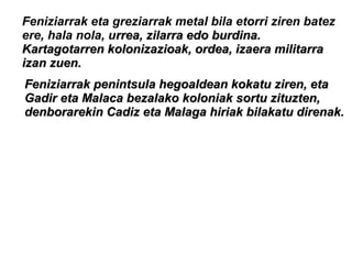 Feniziarrak eta greziarrak metal bila etorri ziren batez
ere, hala nola, urrea, zilarra edo burdina.rrea, zilarra edo burdina.
Kartagotarren kolonizazioak, ordea, izaera militarraKartagotarren kolonizazioak, ordea, izaera militarra
izan zuen.izan zuen.
Feniziarrak penintsula hegoaldean kokatu ziren, etaFeniziarrak penintsula hegoaldean kokatu ziren, eta
Gadir eta Malaca bezalako koloniak sortu zituzten,Gadir eta Malaca bezalako koloniak sortu zituzten,
denborarekin Cadiz eta Malaga hiriak bilakatu direnak.denborarekin Cadiz eta Malaga hiriak bilakatu direnak.
 