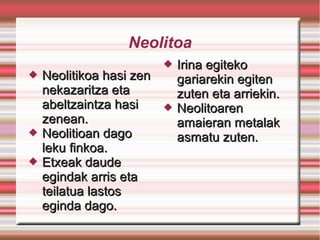 Neolitoa
 Neolitikoa hasi zenNeolitikoa hasi zen
nekazaritza etanekazaritza eta
abeltzaintza hasiabeltzaintza hasi
zenean.zenean.
 Neolitioan dagoNeolitioan dago
leku finkoa.leku finkoa.
 Etxeak daudeEtxeak daude
egindak arris etaegindak arris eta
teilatua lastosteilatua lastos
eginda dago.eginda dago.
 Irina egitekoIrina egiteko
gariarekin egitengariarekin egiten
zuten eta arriekin.zuten eta arriekin.
 NeolitoarenNeolitoaren
amaieran metalakamaieran metalak
asmatu zuten.asmatu zuten.
 