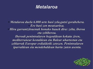Metalaroa
●
Metalaroa duela 6.000 urte hasi zela,gutxi gorabehera.Metalaroa duela 6.000 urte hasi zela,gutxi gorabehera.
●
Ere hasi zen meatzaritza.Ere hasi zen meatzaritza.
●
Hiru garrantzitsuenak honako hauek dira: zelta, iberoaHiru garrantzitsuenak honako hauek dira: zelta, iberoa
eta zeltiberoa.eta zeltiberoa.
Iberoak penintsularen hegoaldean kokatu ziren,Iberoak penintsularen hegoaldean kokatu ziren,
mediterranear kostaldean eta Balear uharteetan etamediterranear kostaldean eta Balear uharteetan eta
zeltiarrak Europar erdialdetik zetozen. Penintsularenzeltiarrak Europar erdialdetik zetozen. Penintsularen
iparraldean eta mendebaldean hartu zuten asentu.iparraldean eta mendebaldean hartu zuten asentu.
 