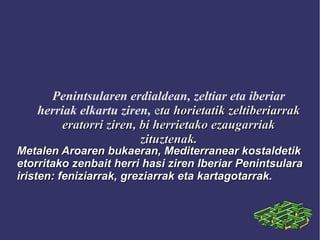 Penintsularen erdialdean, zeltiar eta iberiar
herriak elkartu ziren, eta horietatik zeltiberiarrakta horietatik zeltiberiarrak
eratorri ziren, bi herrietako ezaugarriakeratorri ziren, bi herrietako ezaugarriak
zituztenak.zituztenak.
Metalen Aroaren bukaeran, Mediterranear kostaldetikMetalen Aroaren bukaeran, Mediterranear kostaldetik
etorritako zenbait herri hasi ziren Iberiar Penintsularaetorritako zenbait herri hasi ziren Iberiar Penintsulara
iristen: feniziarrak, greziarrak eta kartagotarrak.iristen: feniziarrak, greziarrak eta kartagotarrak.
 