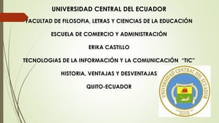 UNIVERSIDAD CENTRAL DEL ECUADOR
FACULTAD DE FILOSOFIA, LETRAS Y CIENCIAS DE LA EDUCACIÓN
ESCUELA DE COMERCIO Y ADMINISTRACIÓN
ERIKA CASTILLO
TECNOLOGIAS DE LA INFORMACIÓN Y LA COMUNICACIÓN “TIC”
HISTORIA, VENTAJAS Y DESVENTAJAS
QUITO-ECUADOR
 