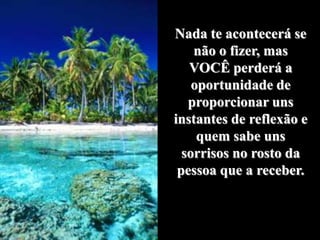 Nada te acontecerá se
    não o fizer, mas
   VOCÊ perderá a
    oportunidade de
   proporcionar uns
instantes de reflexão e
     quem sabe uns
  sorrisos no rosto da
 pessoa que a receber.
 