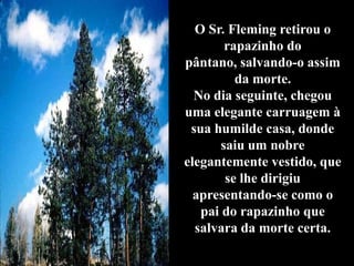 O Sr. Fleming retirou o
        rapazinho do
pântano, salvando-o assim
          da morte.
  No dia seguinte, chegou
uma elegante carruagem à
 sua humilde casa, donde
       saiu um nobre
elegantemente vestido, que
        se lhe dirigiu
  apresentando-se como o
   pai do rapazinho que
  salvara da morte certa.
 