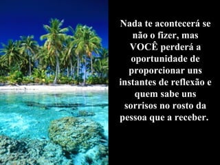 Nada te acontecerá se
   não o fizer, mas
   VOCÊ perderá a
   oportunidade de
  proporcionar uns
instantes de reflexão e
    quem sabe uns
 sorrisos no rosto da
pessoa que a receber.
 
