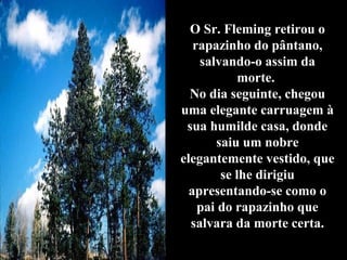O Sr. Fleming retirou o
   rapazinho do pântano,
    salvando-o assim da
            morte.
  No dia seguinte, chegou
uma elegante carruagem à
 sua humilde casa, donde
       saiu um nobre
elegantemente vestido, que
        se lhe dirigiu
  apresentando-se como o
    pai do rapazinho que
  salvara da morte certa.
 