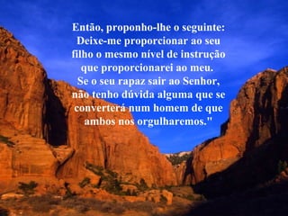 Então, proponho-lhe o seguinte:
 Deixe-me proporcionar ao seu
filho o mesmo nível de instrução
   que proporcionarei ao meu.
  Se o seu rapaz sair ao Senhor,
não tenho dúvida alguma que se
 converterá num homem de que
    ambos nos orgulharemos."
 