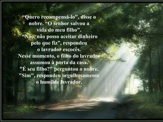 “ Quero recompensá-lo", disse o nobre. “O senhor salvou a vida do meu filho". “ Não, não posso aceitar dinheiro pelo que fiz”, respondeu o lavrador escocês. Nesse momento, o filho do lavrador assumou à porta da casa. "É seu filho?" perguntou o nobre. "Sim", respondeu orgulhosamente o humilde lavrador. 