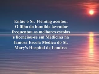Então o Sr. Fleming aceitou.
O filho do humilde lavrador
frequentou as melhores escolas
e licenciou-se em Medicina na
famosa Escola Médica do St.
Mary's Hospital de Londres
 
