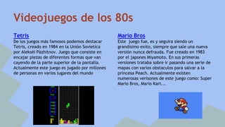 Videojuegos de los 80s 
Tetris 
De los juegos más famosos podemos destacar 
Tetris, creado en 1984 en la Unión Sovietica 
por Alekséi Pàzhitnov. Juego que consiste en 
encajar piezas de diferentes formas que van 
cayendo de la parte superior de la pantalla. 
Actualmente este juego es jugado por millones 
de personas en varios lugares del mundo 
Mario Bros 
Este juego fue, es y seguira siendo un 
grandisimo exito, siempre que sale una nueva 
versión nunca defrauda. Fue creado en 1983 
por el japones Miyamoto. En sus primeras 
versiones trataba sobre ir pasando una serie de 
mapas con varios obstaculos para salvar a la 
princesa Peach. Actualmente existen 
numerosas verisones de este juego como: Super 
Mario Bros, Mario Kart... 
 