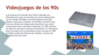 Videojuegos de los 90s 
A principios de la decada Sony había trabajado con 
Nintendo para sacar al mercado una nueva videoconsola 
con el formato CD-ROM. Unos años despues Nintendo 
dejaba a Sony para colaborar con Phillips. Entonces Sony 
creo una division de trabajo para desarrollar una nueva 
consola para hacer rivalidad a Nintendo, en 1994 sacarían 
en Japon al mercado la primera Play Station. En unos pocos 
años la conosla tuvo un grandisimo exito, tal que en 1999 
se habían vendio 20 millones de unidades, el exito que 
consiguio Sony era total. 
 