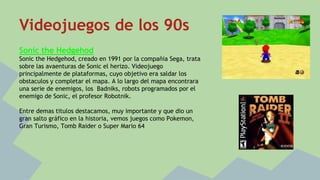 Videojuegos de los 90s 
Sonic the Hedgehod 
Sonic the Hedgehod, creado en 1991 por la compañia Sega, trata 
sobre las avaenturas de Sonic el herizo. Videojuego 
principalmente de plataformas, cuyo objetivo era saldar los 
obstaculos y completar el mapa. A lo largo del mapa encontrara 
una serie de enemigos, los Badniks, robots programados por el 
enemigo de Sonic, el profesor Robotnik. 
Entre demas titulos destacamos, muy importante y que dio un 
gran salto gráfico en la historia, vemos juegos como Pokemon, 
Gran Turismo, Tomb Raider o Super Mario 64 
 