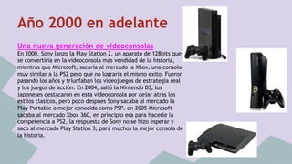 Año 2000 en adelante 
Una nueva generación de videoconsolas 
En 2000, Sony lanzo la Play Station 2, un aparato de 128bits que 
se convertiria en la videoconsola mas vendidad de la historia, 
mientras que Microsoft, sacaría al mercado la Xbox, una consola 
muy similar a la PS2 pero que no lograria el mismo exito. Fueron 
pasando los años y triunfaban los videojuegos de estrategia real 
y los juegos de acción. En 2004, salió la Nintendo DS, los 
japoneses destacaron en esta videoconsola por dejar atras los 
estilos clasicos, pero poco despues Sony sacaba al mercado la 
Play Portable o mejor conocida como PSP. en 2005 Microsoft 
sacaba al mercado Xbox 360, en principio era para hacerle la 
competencia a PS2, la respuesta de Sony no se hizo esperar y 
saco al mercado Play Station 3, para muchos la mejor consola de 
la historia. 
 