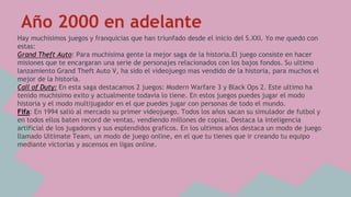 Año 2000 en adelante 
Hay muchisimos juegos y franquicias que han triunfado desde el inicio del S.XXI. Yo me quedo con 
estas: 
Grand Theft Auto: Para muchisima gente la mejor saga de la historia.El juego consiste en hacer 
misiones que te encargaran una serie de personajes relacionados con los bajos fondos. Su ultimo 
lanzamiento Grand Theft Auto V, ha sido el videojuego mas vendido de la historia, para muchos el 
mejor de la historia. 
Call of Duty: En esta saga destacamos 2 juegos: Modern Warfare 3 y Black Ops 2. Este ultimo ha 
tenido muchisimo exito y actualmente todavia lo tiene. En estos juegos puedes jugar el modo 
historia y el modo multijugador en el que puedes jugar con personas de todo el mundo. 
Fifa: En 1994 salió al mercado su primer videojuego. Todos los años sacan su simulador de futbol y 
en todos ellos baten record de ventas, vendiendo millones de copias. Destaca la inteligencia 
artificial de los jugadores y sus esplendidos graficos. En los ultimos años destaca un modo de juego 
llamado Ultimate Team, un modo de juego online, en el que tu tienes que ir creando tu equipo 
mediante victorias y ascensos en ligas online. 
