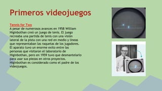 Primeros videojuegos 
Tennis for Two 
A pesar de numerosos avances en 1958 William 
Higinbothan creó un juego de tenis. El juego 
recreaba una partida de tenis con una visión 
lateral de la pista con una red en medio y lineas 
que representaban las raquetas de los jugadores. 
El aparato tuvo un enorme exito entre las 
personas que visitaron el laboratorio de 
Higinbothan, pero en 1959 tuvo que desmantelarlo 
para usar sus piezas en otros proyectos. 
Higinbothan es considerado como el padre de los 
videojuegos. 
 