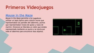 Primeros Videojuegos 
Mouse in the Maze 
Mouse in the Maze permitía a los jugadores 
utilizar un lapiz óptico para colocar muros que 
representaban las paredes del laberinto, puntos 
que representaban trozos de queso y vasos de 
martini. Entonces se liberaba un ratón que estaba 
representado mediante un punto y se movía por 
todo el laberinto para encontrar esos objetos. 
 